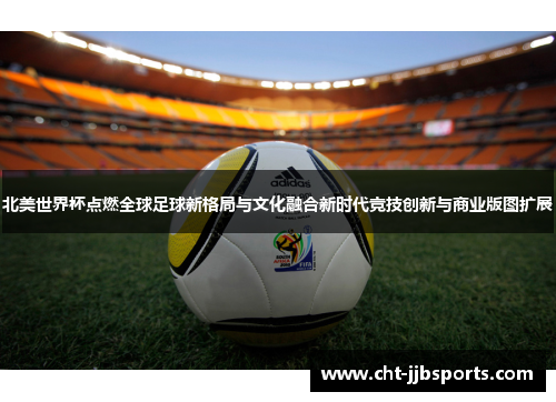 北美世界杯点燃全球足球新格局与文化融合新时代竞技创新与商业版图扩展