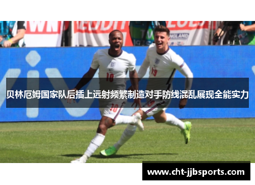 贝林厄姆国家队后插上远射频繁制造对手防线混乱展现全能实力